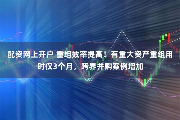 配资网上开户 重组效率提高！有重大资产重组用时仅3个月，跨界并购案例增加