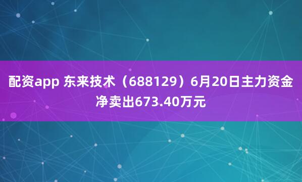 配资app 东来技术（688129）6月20日主力资金净卖出673.40万元
