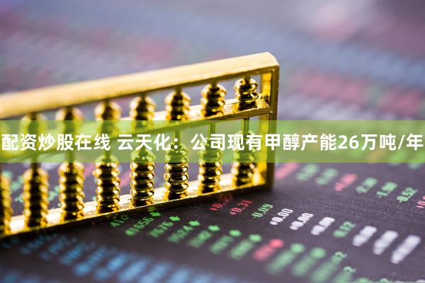 配资炒股在线 云天化：公司现有甲醇产能26万吨/年