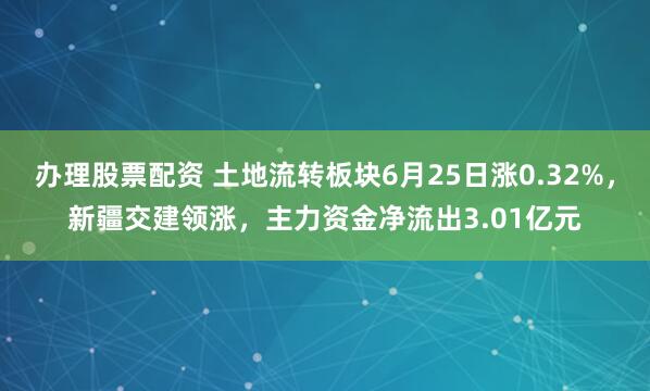 办理股票配资 土地流转板块6月25日涨0.32%，新疆交建领涨，主力资金净流出3.01亿元