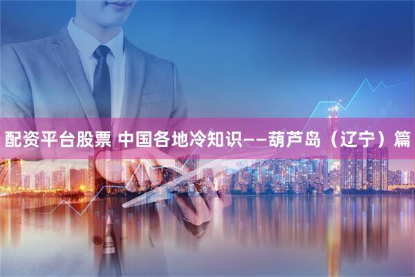 配资平台股票 中国各地冷知识——葫芦岛（辽宁）篇