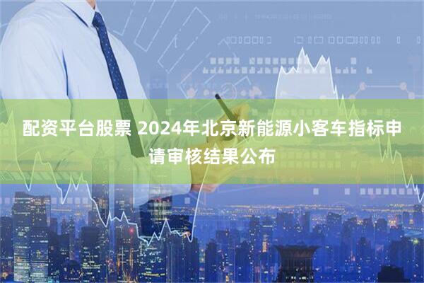 配资平台股票 2024年北京新能源小客车指标申请审核结果公布
