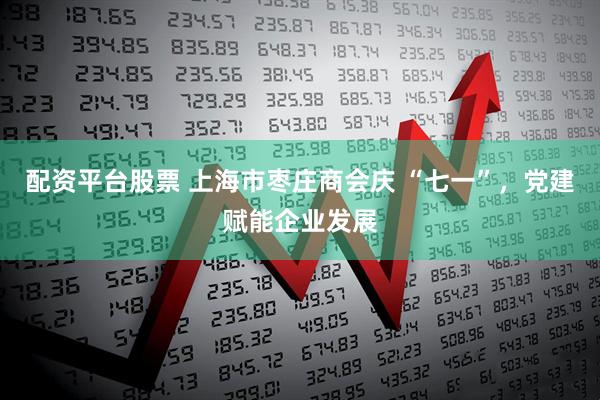 配资平台股票 上海市枣庄商会庆 “七一”，党建赋能企业发展