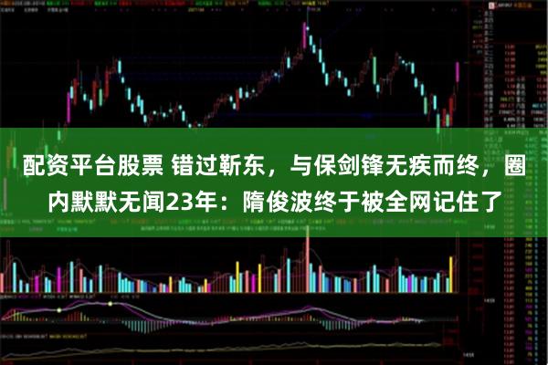 配资平台股票 错过靳东，与保剑锋无疾而终，圈内默默无闻23年：隋俊波终于被全网记住了