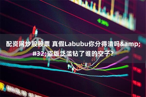 配资网炒股股票 真假Labubu你分得清吗&#32;盗版泛滥钻了谁的空子？