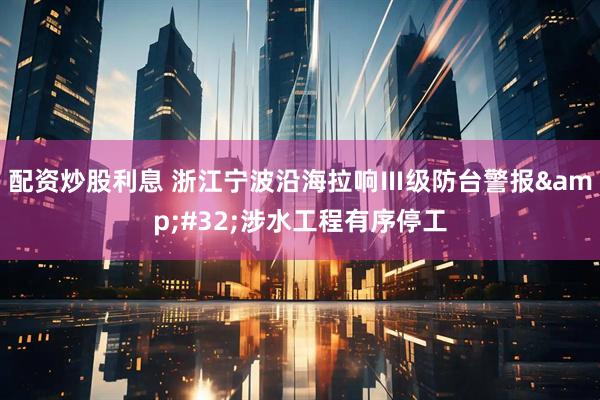 配资炒股利息 浙江宁波沿海拉响Ⅲ级防台警报&#32;涉水工程有序停工