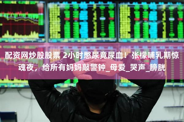 配资网炒股股票 2小时憋尿竟尿血！张檬哺乳期惊魂夜，给所有妈妈敲警钟_母爱_哭声_膀胱