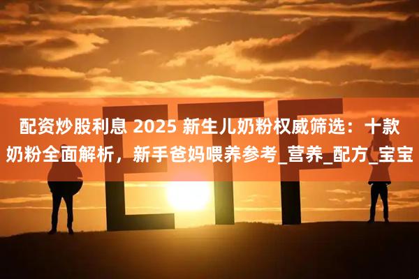 配资炒股利息 2025 新生儿奶粉权威筛选：十款奶粉全面解析，新手爸妈喂养参考_营养_配方_宝宝
