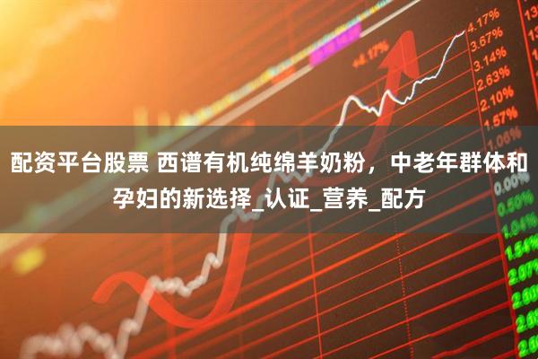 配资平台股票 西谱有机纯绵羊奶粉，中老年群体和孕妇的新选择_认证_营养_配方