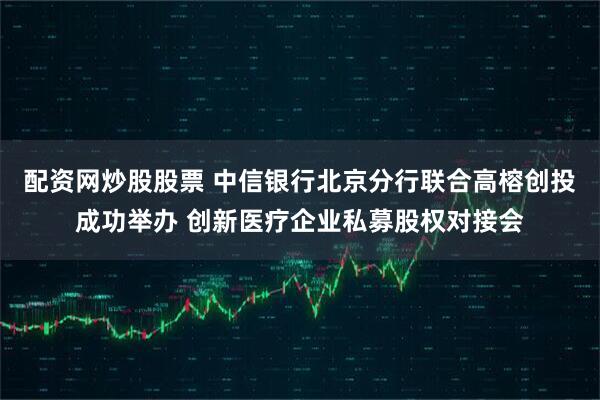 配资网炒股股票 中信银行北京分行联合高榕创投成功举办 创新医疗企业私募股权对接会