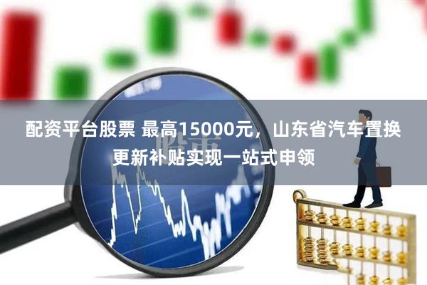 配资平台股票 最高15000元，山东省汽车置换更新补贴实现一站式申领