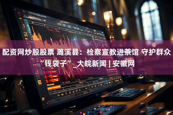 配资网炒股股票 濉溪县：检察宣教进茶馆 守护群众“钱袋子”_大皖新闻 | 安徽网