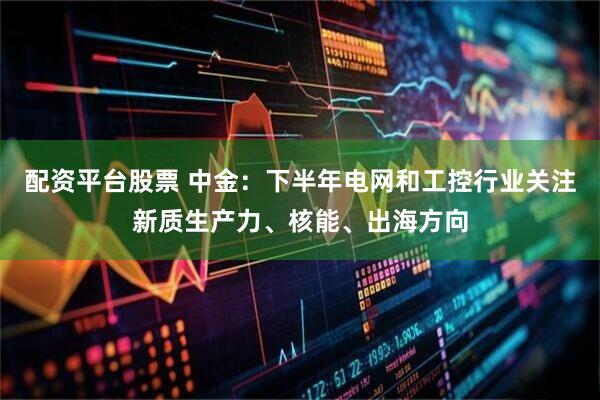 配资平台股票 中金：下半年电网和工控行业关注新质生产力、核能、出海方向