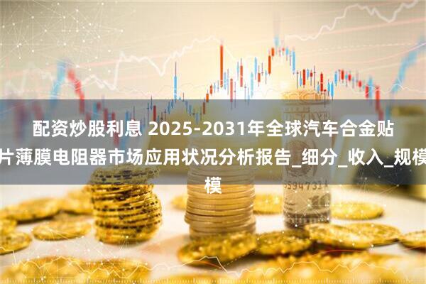 配资炒股利息 2025-2031年全球汽车合金贴片薄膜电阻器市场应用状况分析报告_细分_收入_规模