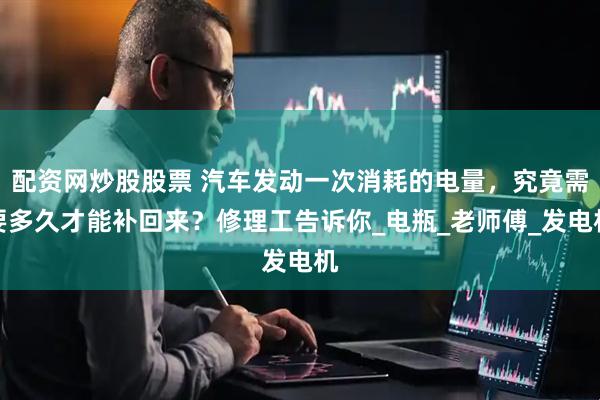 配资网炒股股票 汽车发动一次消耗的电量，究竟需要多久才能补回来？修理工告诉你_电瓶_老师傅_发电机