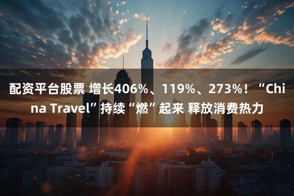 配资平台股票 增长406%、119%、273%！“China Travel”持续“燃”起来 释放消费热力