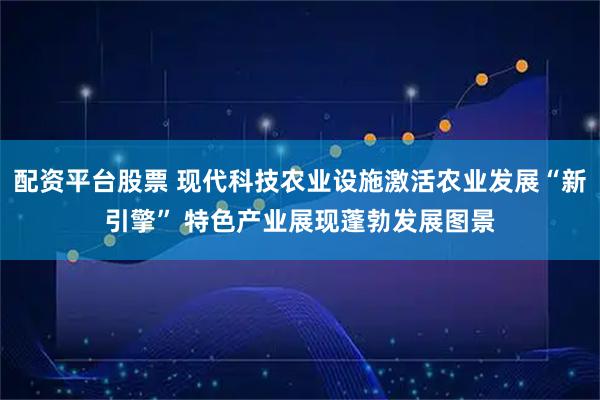 配资平台股票 现代科技农业设施激活农业发展“新引擎” 特色产业展现蓬勃发展图景