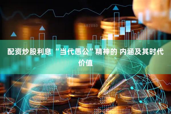 配资炒股利息 “当代愚公”精神的 内涵及其时代价值