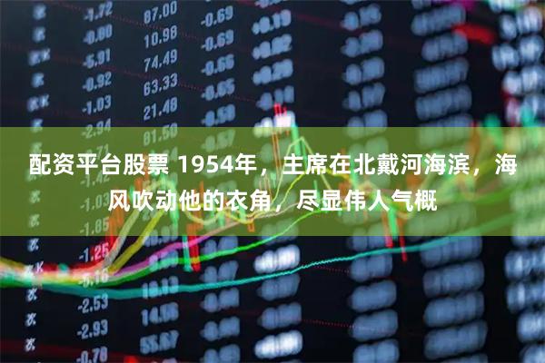 配资平台股票 1954年，主席在北戴河海滨，海风吹动他的衣角，尽显伟人气概