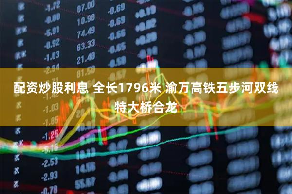配资炒股利息 全长1796米 渝万高铁五步河双线特大桥合龙