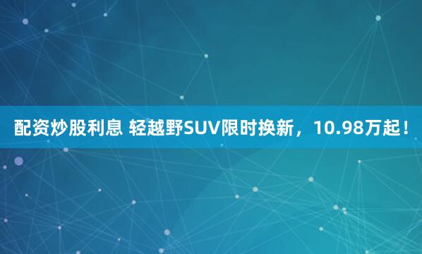 配资炒股利息 轻越野SUV限时换新，10.98万起！
