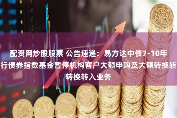 配资网炒股股票 公告速递:易方达中债7-10年期国开行债券指数基金暂停机构客户大额申购及大额转换转入业务