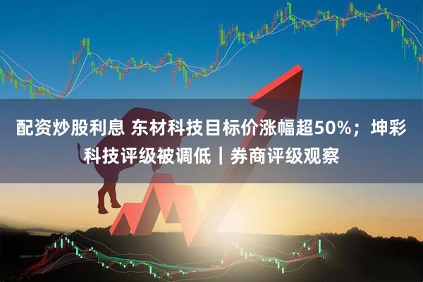 配资炒股利息 东材科技目标价涨幅超50%;坤彩科技评级被调低|券商评级观察