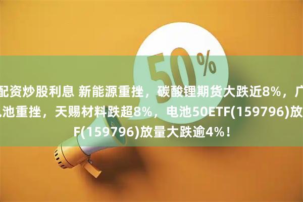 配资炒股利息 新能源重挫，碳酸锂期货大跌近8%，广期所出手！电池重挫，天赐材料跌超8%，电池50ETF(159796)放量大跌逾4%！