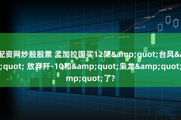 配资网炒股股票 孟加拉国买12架&quot;台风&quot; 放弃歼-10和&quot;枭龙&quot;了?