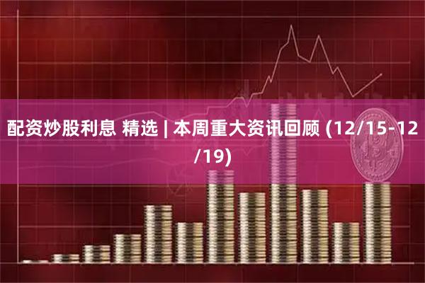 配资炒股利息 精选 | 本周重大资讯回顾 (12/15-12/19)