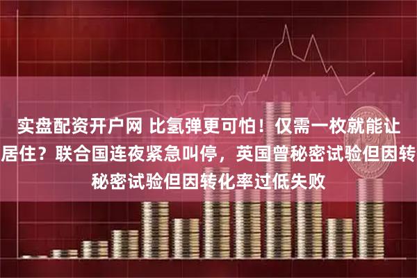 实盘配资开户网 比氢弹更可怕！仅需一枚就能让美国百年无法居住？联合国连夜紧急叫停，英国曾秘密试验但因转化率过低失败