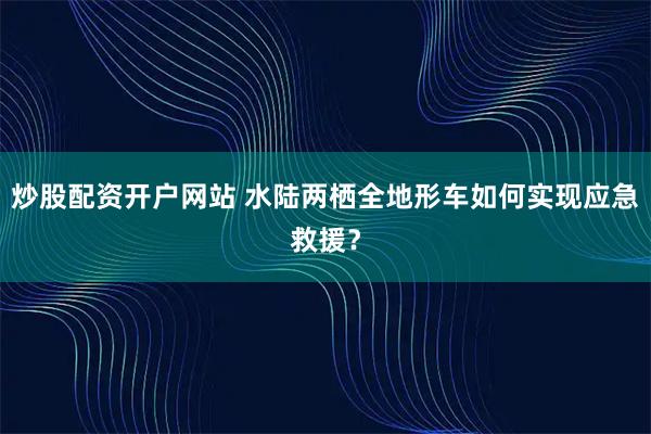 炒股配资开户网站 水陆两栖全地形车如何实现应急救援？