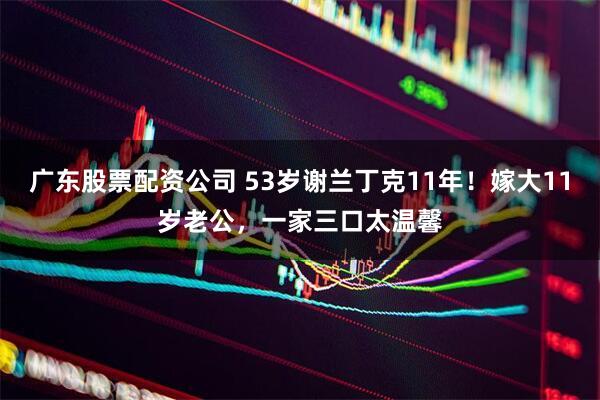 广东股票配资公司 53岁谢兰丁克11年！嫁大11岁老公，一家三口太温馨