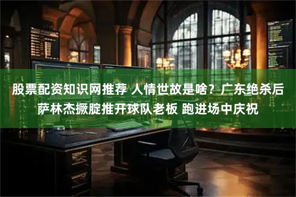 股票配资知识网推荐 人情世故是啥？广东绝杀后萨林杰撅腚推开球队老板 跑进场中庆祝