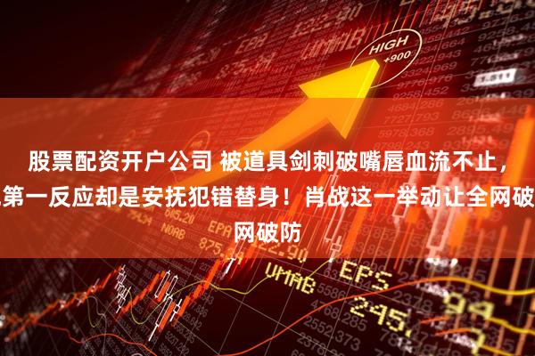 股票配资开户公司 被道具剑刺破嘴唇血流不止，他第一反应却是安抚犯错替身！肖战这一举动让全网破防