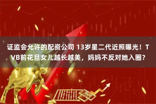 证监会允许的配资公司 13岁星二代近照曝光！TVB前花旦女儿越长越美，妈妈不反对她入圈？