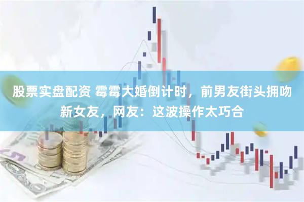 股票实盘配资 霉霉大婚倒计时，前男友街头拥吻新女友，网友：这波操作太巧合