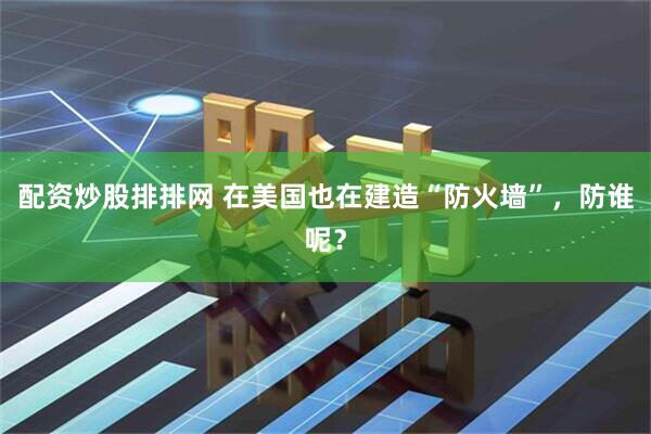 配资炒股排排网 在美国也在建造“防火墙”，防谁呢？