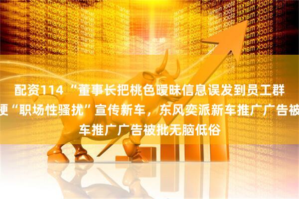 配资114 “董事长把桃色暧昧信息误发到员工群”,博主玩梗“职场性骚扰”宣传新车,东风奕派新车推广广告被批无脑低俗