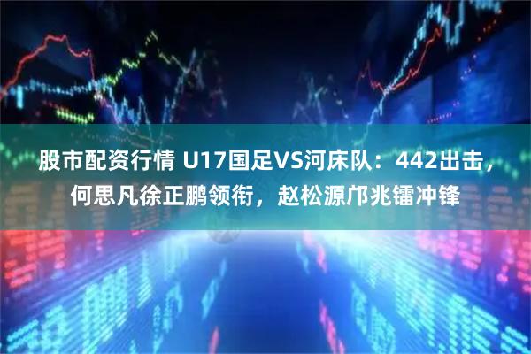 股市配资行情 U17国足VS河床队：442出击，何思凡徐正鹏领衔，赵松源邝兆镭冲锋