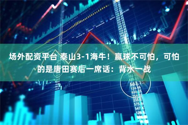 场外配资平台 泰山3-1海牛！赢球不可怕，可怕的是唐田赛后一席话：背水一战