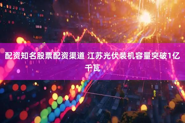 配资知名股票配资渠道 江苏光伏装机容量突破1亿千瓦