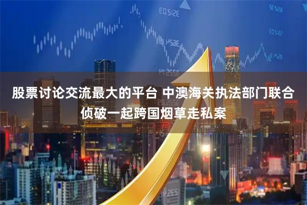 股票讨论交流最大的平台 中澳海关执法部门联合侦破一起跨国烟草走私案