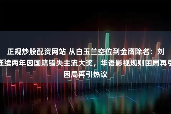正规炒股配资网站 从白玉兰空位到金鹰除名:刘亦菲连续两年因国籍错失主流大奖,华语影视规则困局再引热议