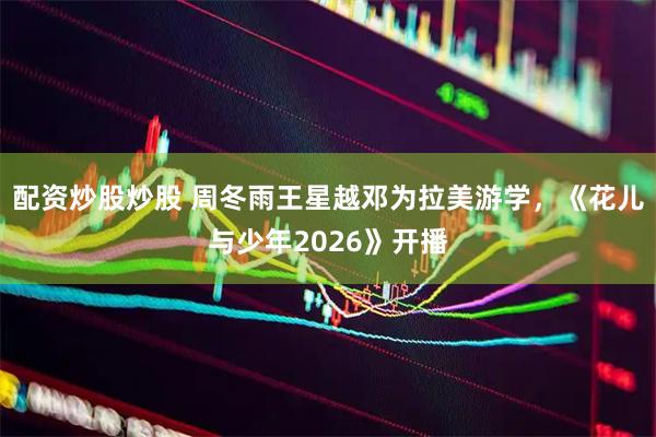 配资炒股炒股 周冬雨王星越邓为拉美游学，《花儿与少年2026》开播