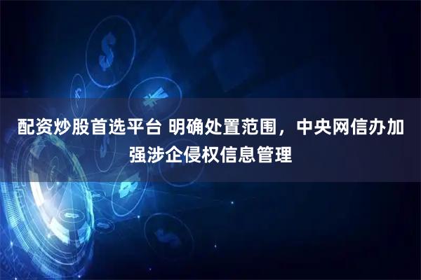 配资炒股首选平台 明确处置范围，中央网信办加强涉企侵权信息管理