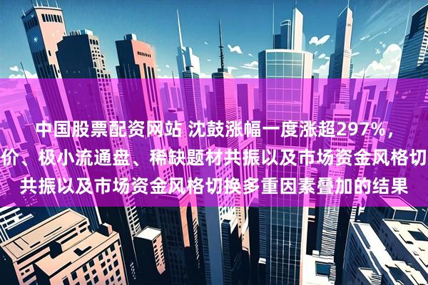 中国股票配资网站 沈鼓涨幅一度涨超297%，分析人士：是极低发行价、极小流通盘、稀缺题材共振以及市场资金风格切换多重因素叠加的结果