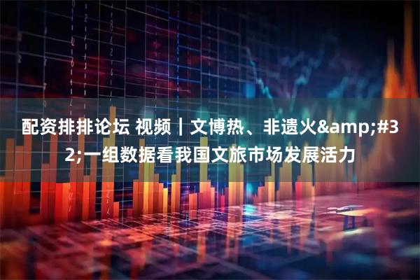 配资排排论坛 视频｜文博热、非遗火 一组数据看我国文旅市场发展活力