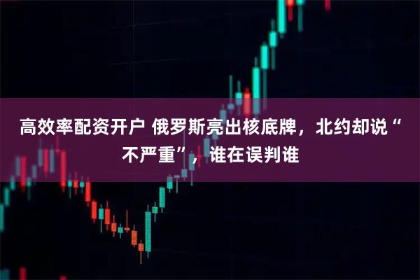 高效率配资开户 俄罗斯亮出核底牌,北约却说“不严重”,谁在误判谁
