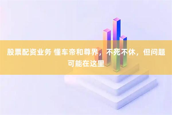 股票配资业务 懂车帝和尊界，不死不休，但问题可能在这里